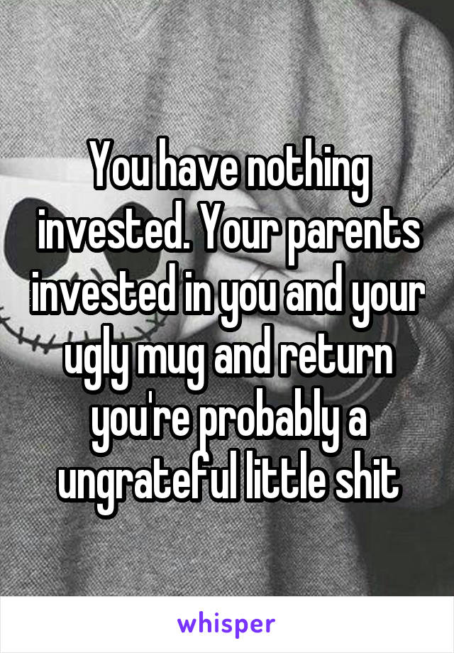 You have nothing invested. Your parents invested in you and your ugly mug and return you're probably a ungrateful little shit