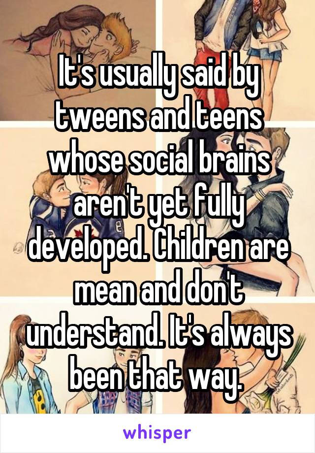 It's usually said by tweens and teens whose social brains aren't yet fully developed. Children are mean and don't understand. It's always been that way. 