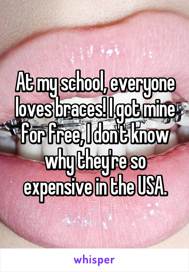 At my school, everyone loves braces! I got mine for free, I don't know why they're so expensive in the USA.