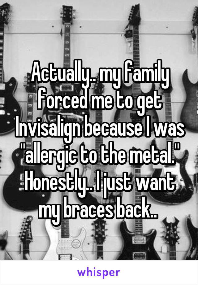 Actually.. my family forced me to get Invisalign because I was "allergic to the metal." Honestly.. I just want my braces back.. 