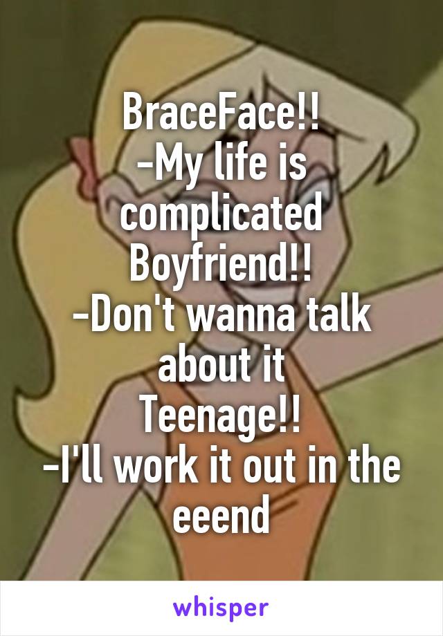 BraceFace!!
-My life is complicated
Boyfriend!!
-Don't wanna talk about it
Teenage!!
-I'll work it out in the eeend