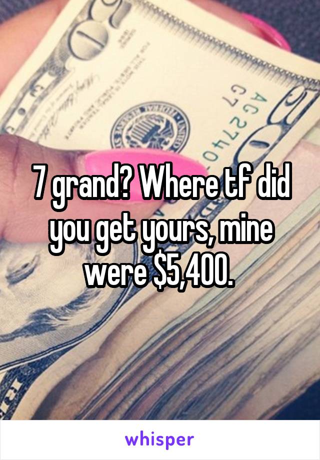 7 grand? Where tf did you get yours, mine were $5,400. 