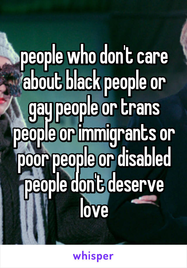 people who don't care about black people or gay people or trans people or immigrants or poor people or disabled people don't deserve love