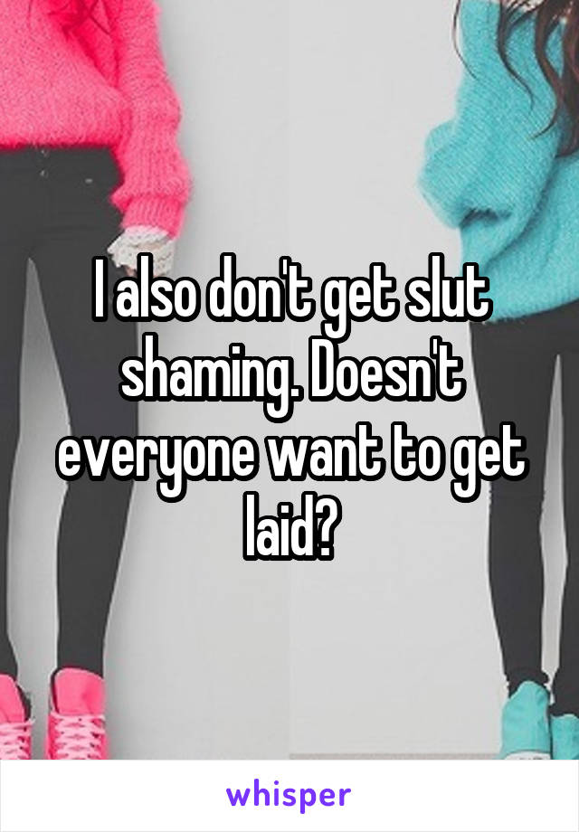 I also don't get slut shaming. Doesn't everyone want to get laid?