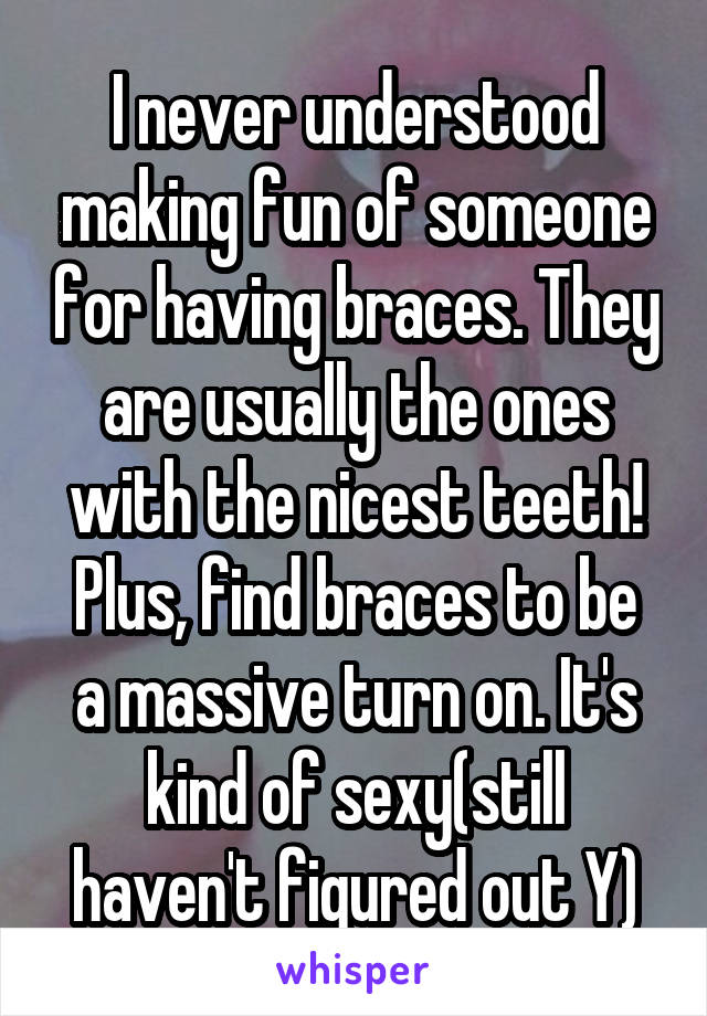 I never understood making fun of someone for having braces. They are usually the ones with the nicest teeth!
Plus, find braces to be a massive turn on. It's kind of sexy(still haven't figured out Y)