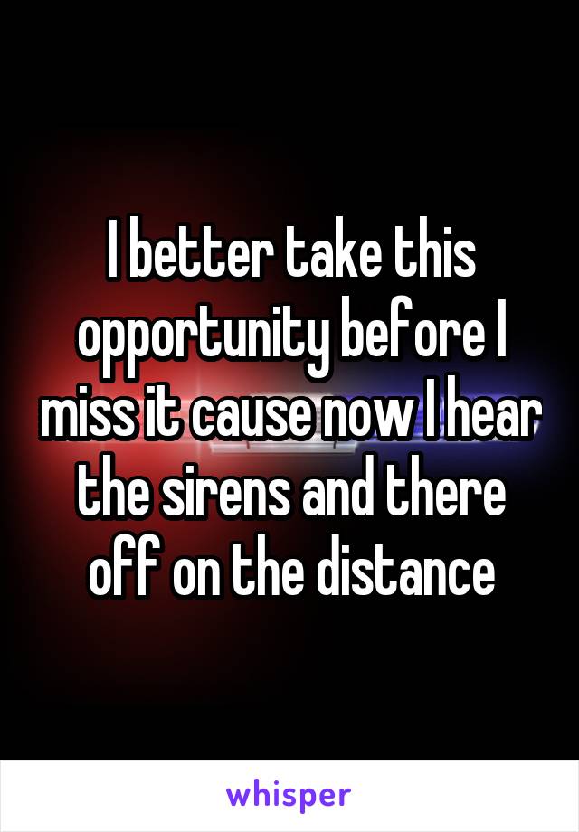 I better take this opportunity before I miss it cause now I hear the sirens and there off on the distance