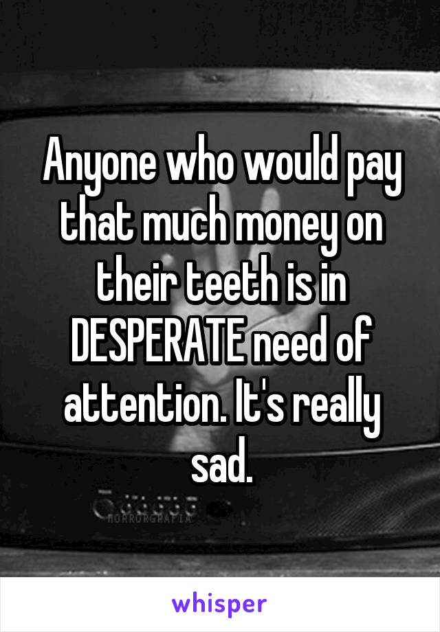 Anyone who would pay that much money on their teeth is in DESPERATE need of attention. It's really sad.