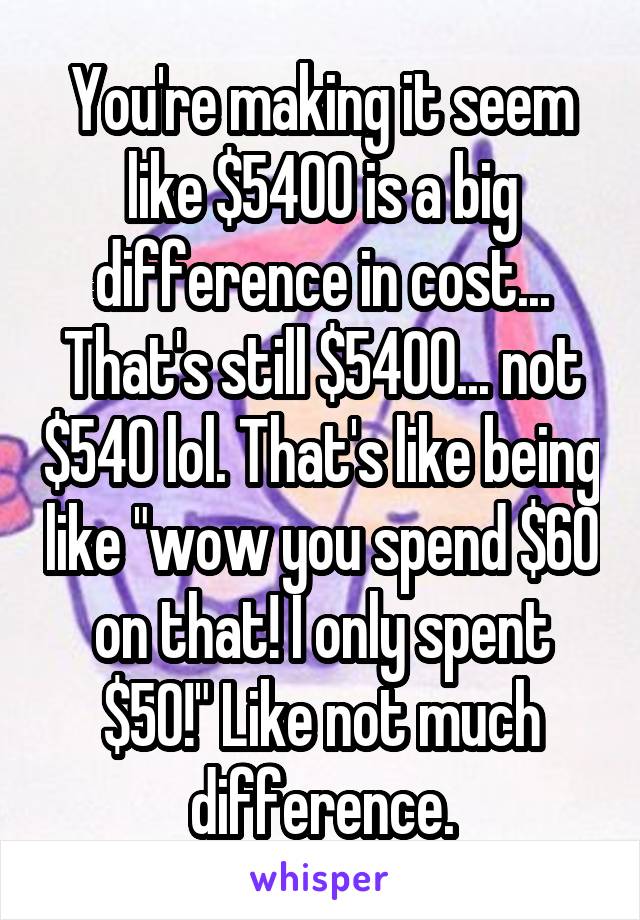 You're making it seem like $5400 is a big difference in cost... That's still $5400... not $540 lol. That's like being like "wow you spend $60 on that! I only spent $50!" Like not much difference.