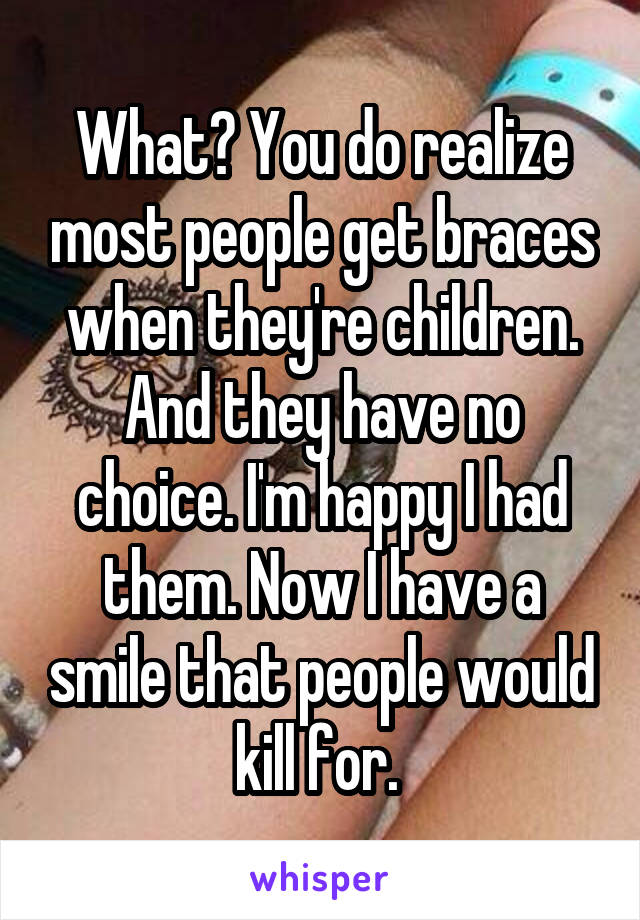 What? You do realize most people get braces when they're children. And they have no choice. I'm happy I had them. Now I have a smile that people would kill for. 