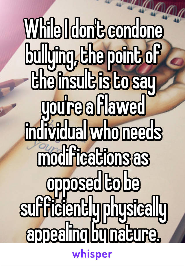 While I don't condone bullying, the point of the insult is to say you're a flawed individual who needs modifications as opposed to be sufficiently physically appealing by nature.