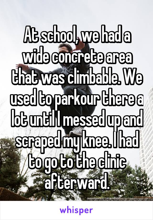 At school, we had a wide concrete area that was climbable. We used to parkour there a lot until I messed up and scraped my knee. I had to go to the clinic afterward.