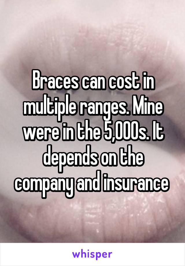 Braces can cost in multiple ranges. Mine were in the 5,000s. It depends on the company and insurance 