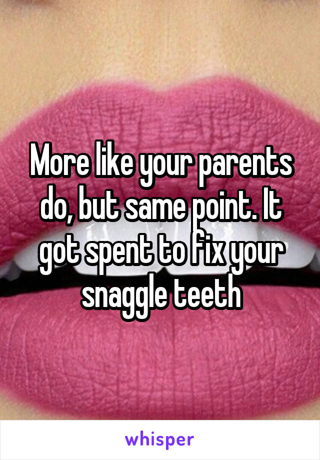 More like your parents do, but same point. It got spent to fix your snaggle teeth