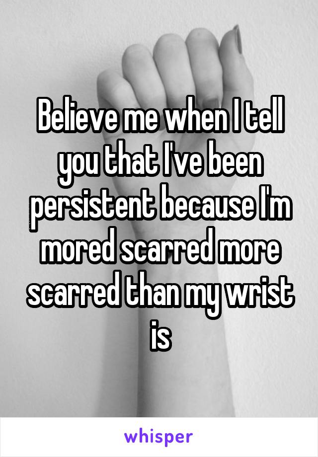 Believe me when I tell you that I've been persistent because I'm mored scarred more scarred than my wrist is