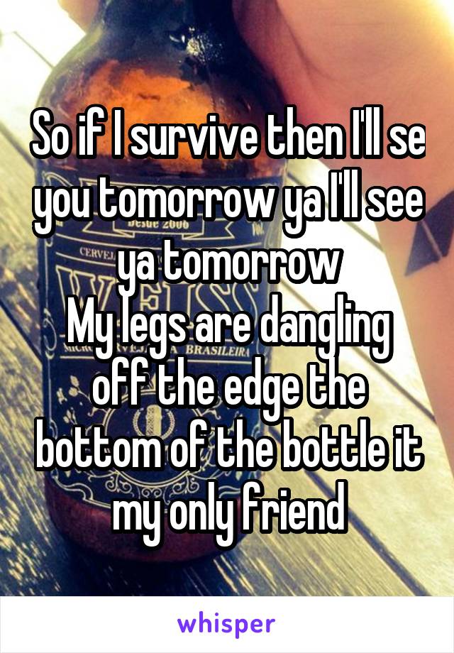 So if I survive then I'll se you tomorrow ya I'll see ya tomorrow
My legs are dangling off the edge the bottom of the bottle it my only friend