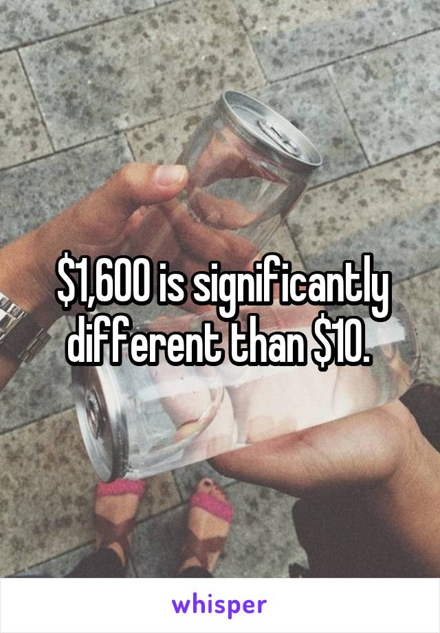 $1,600 is significantly different than $10. 