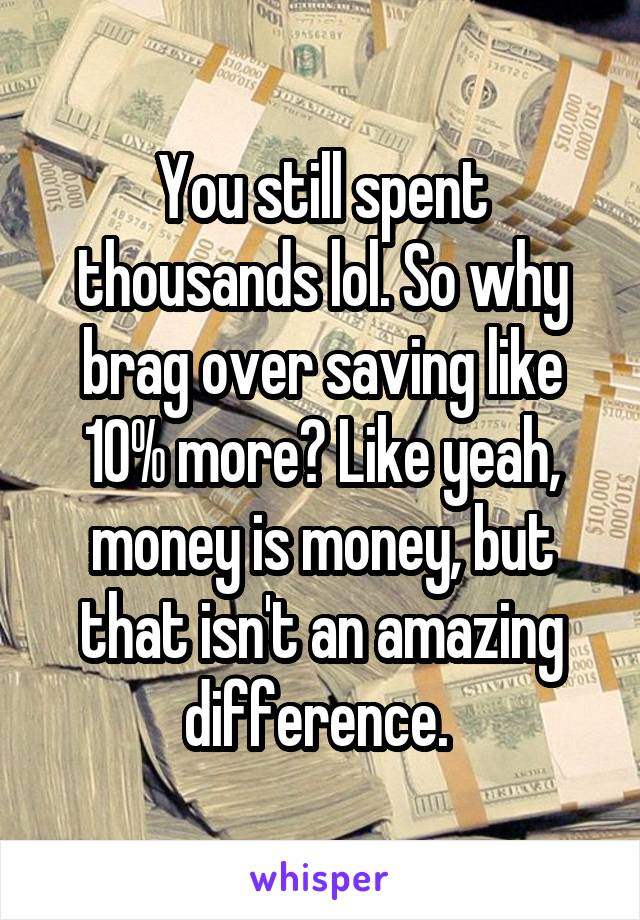 You still spent thousands lol. So why brag over saving like 10% more? Like yeah, money is money, but that isn't an amazing difference. 