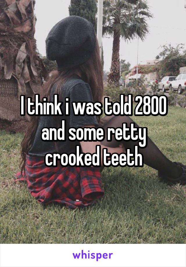 I think i was told 2800 and some retty crooked teeth