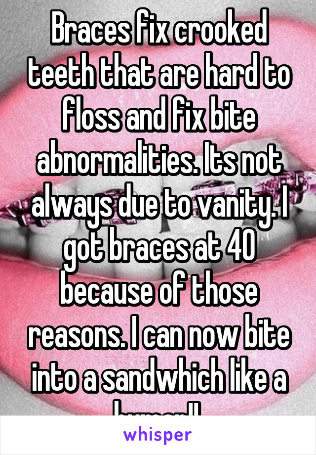 Braces fix crooked teeth that are hard to floss and fix bite abnormalities. Its not always due to vanity. I got braces at 40 because of those reasons. I can now bite into a sandwhich like a human!! 