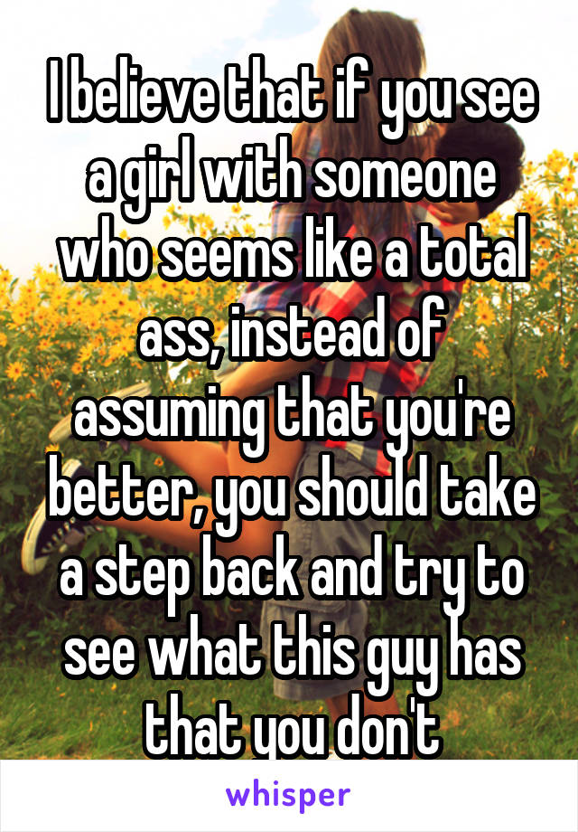 I believe that if you see a girl with someone who seems like a total ass, instead of assuming that you're better, you should take a step back and try to see what this guy has that you don't