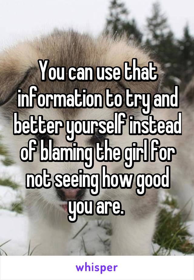 You can use that information to try and better yourself instead of blaming the girl for not seeing how good you are. 