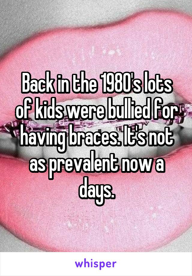 Back in the 1980's lots of kids were bullied for having braces. It's not as prevalent now a days.