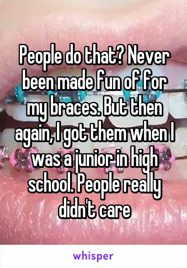 People do that? Never been made fun of for my braces. But then again, I got them when I was a junior in high school. People really didn't care