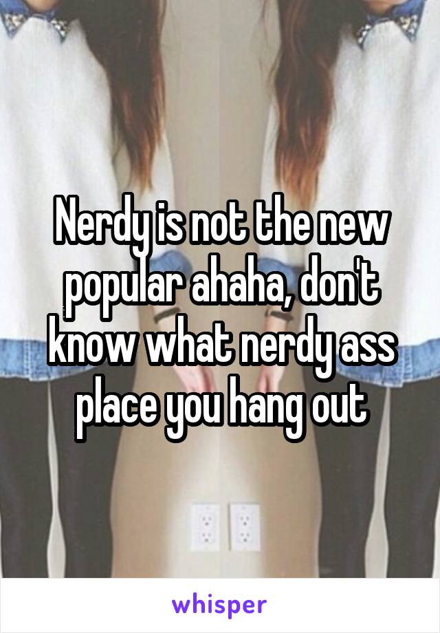 Nerdy is not the new popular ahaha, don't know what nerdy ass place you hang out