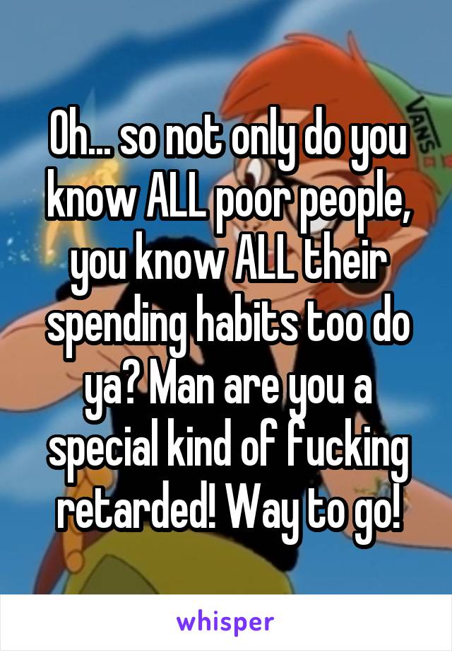 Oh... so not only do you know ALL poor people, you know ALL their spending habits too do ya? Man are you a special kind of fucking retarded! Way to go!