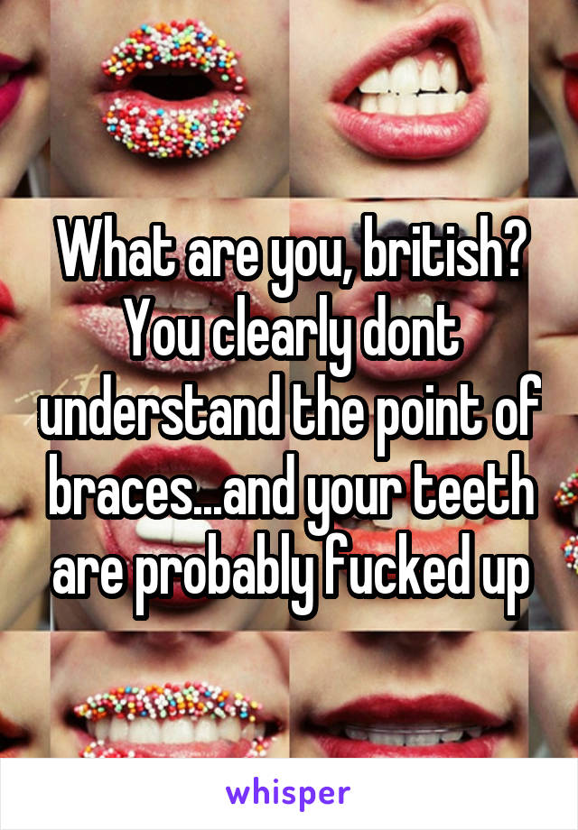 What are you, british?
You clearly dont understand the point of braces...and your teeth are probably fucked up