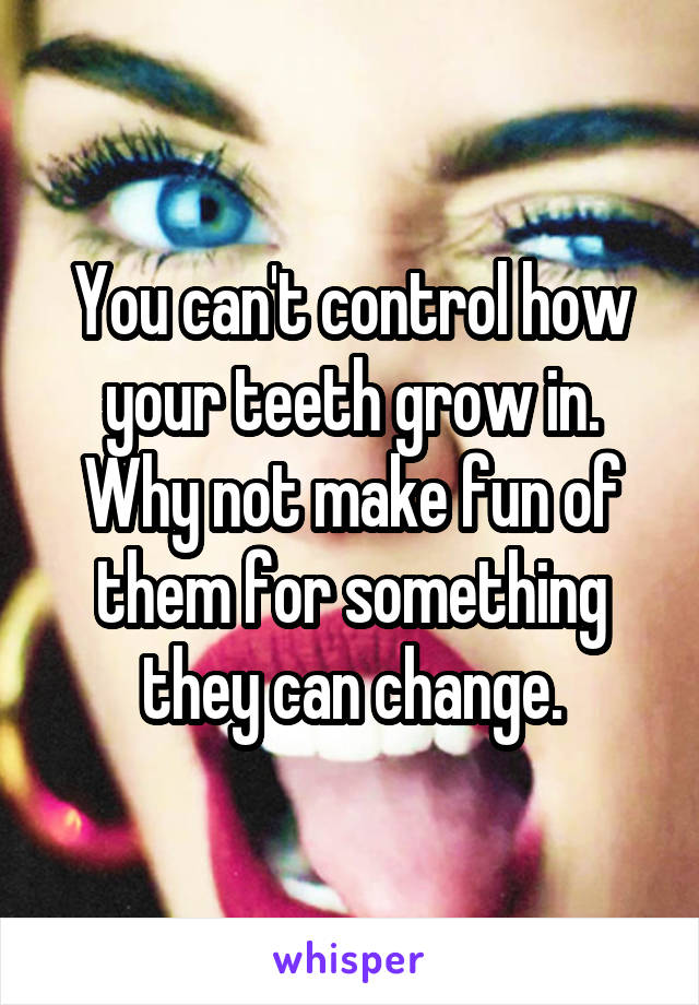 You can't control how your teeth grow in. Why not make fun of them for something they can change.