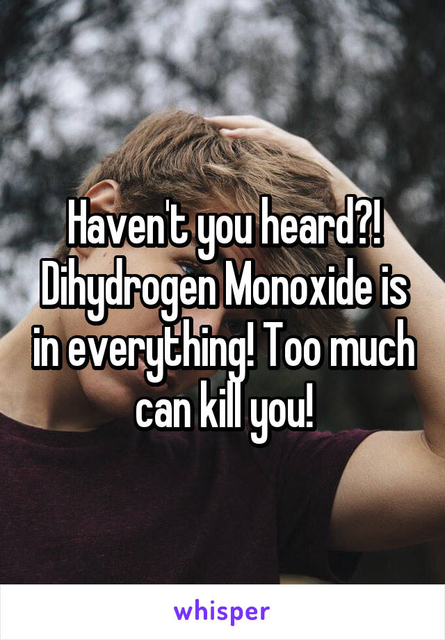 Haven't you heard?! Dihydrogen Monoxide is in everything! Too much can kill you!