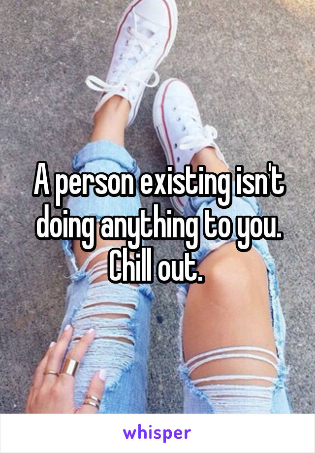 A person existing isn't doing anything to you. Chill out. 