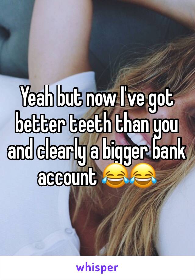 Yeah but now I've got better teeth than you and clearly a bigger bank account 😂😂