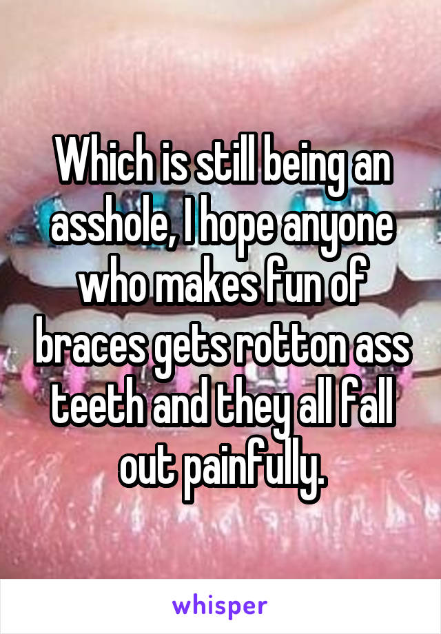 Which is still being an asshole, I hope anyone who makes fun of braces gets rotton ass teeth and they all fall out painfully.