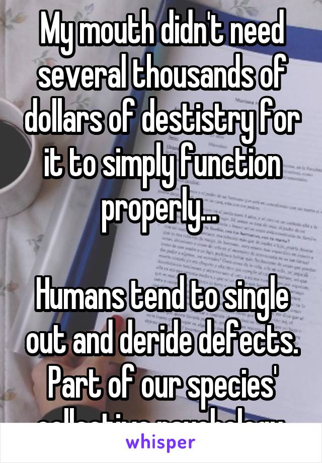 My mouth didn't need several thousands of dollars of destistry for it to simply function properly... 

Humans tend to single out and deride defects.
Part of our species' collective psychology.