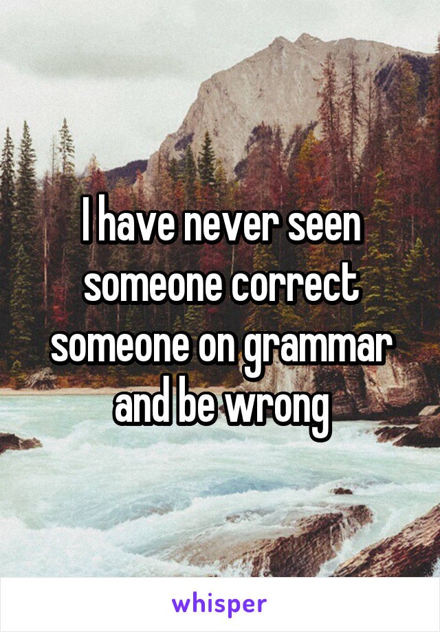 I have never seen someone correct someone on grammar and be wrong