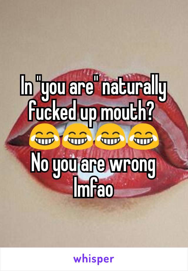 In "you are" naturally fucked up mouth? 
😂😂😂😂
No you are wrong lmfao