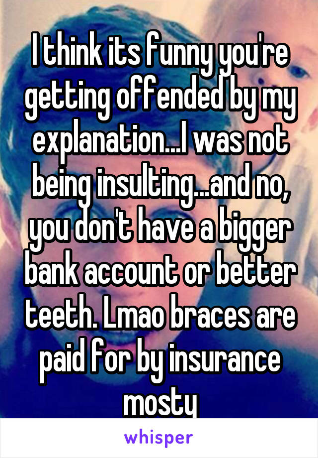 I think its funny you're getting offended by my explanation...I was not being insulting...and no, you don't have a bigger bank account or better teeth. Lmao braces are paid for by insurance mosty