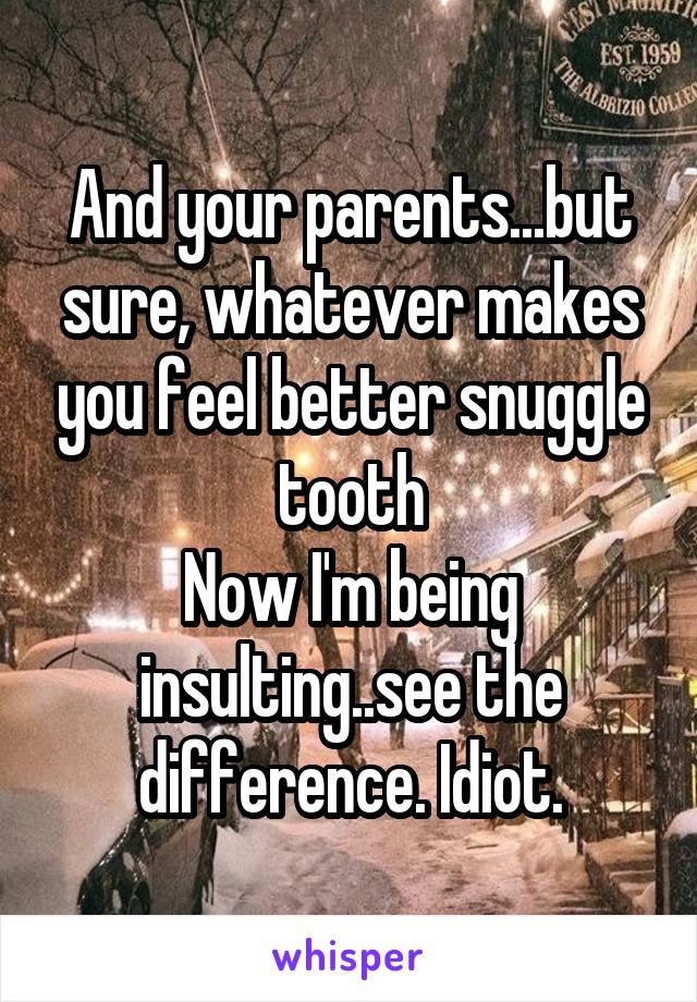 And your parents...but sure, whatever makes you feel better snuggle tooth
Now I'm being insulting..see the difference. Idiot.