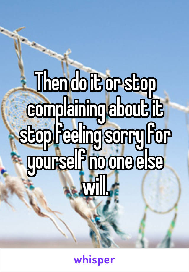 Then do it or stop complaining about it stop feeling sorry for yourself no one else will.