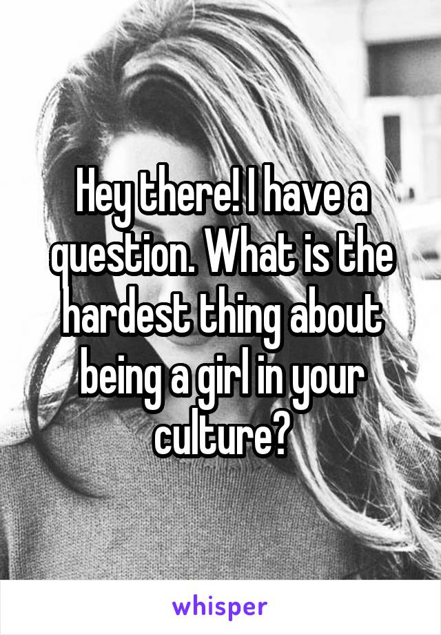 Hey there! I have a question. What is the hardest thing about being a girl in your culture?