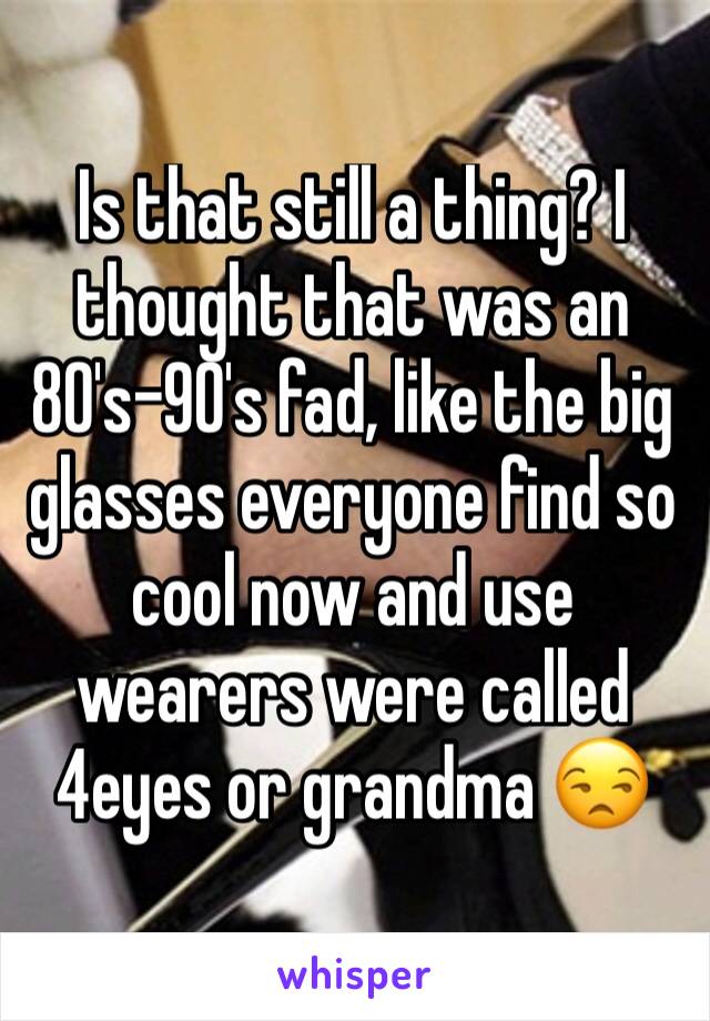 Is that still a thing? I thought that was an 80's-90's fad, like the big glasses everyone find so cool now and use wearers were called 4eyes or grandma 😒