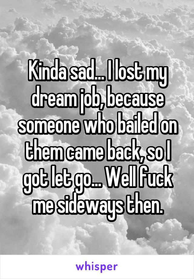 Kinda sad... I lost my dream job, because someone who bailed on them came back, so I got let go... Well fuck me sideways then.