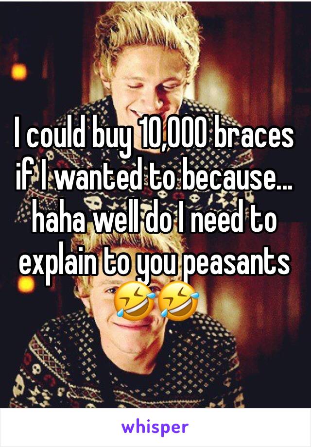 I could buy 10,000 braces if I wanted to because... haha well do I need to explain to you peasants 🤣🤣