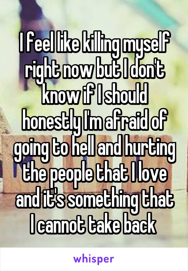 I feel like killing myself right now but I don't know if I should honestly I'm afraid of going to hell and hurting the people that I love and it's something that I cannot take back 