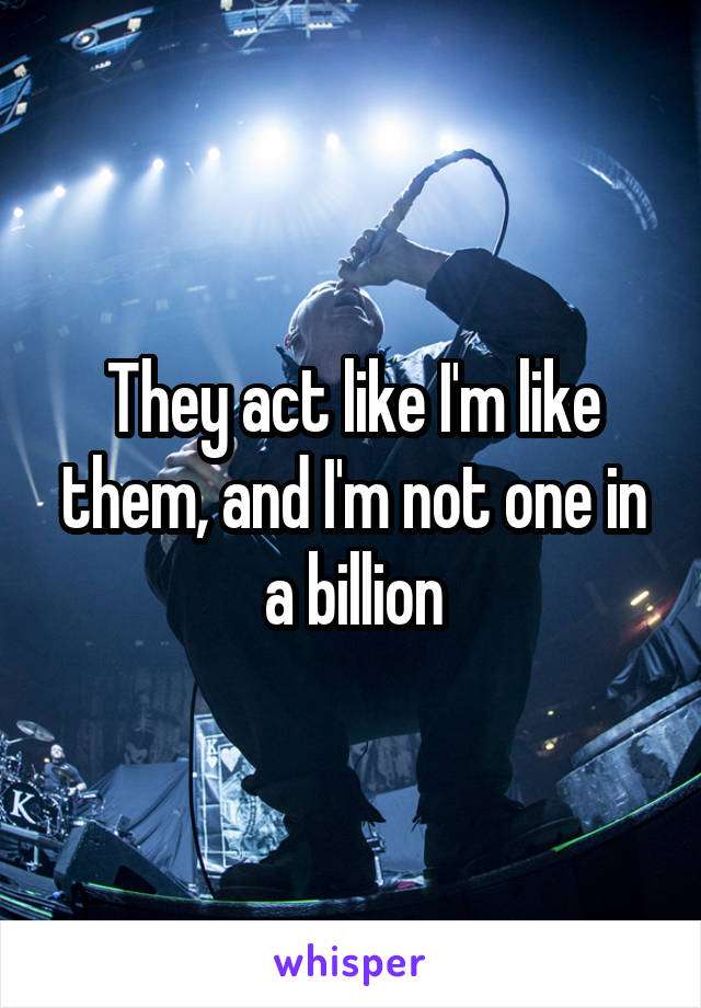 They act like I'm like them, and I'm not one in a billion