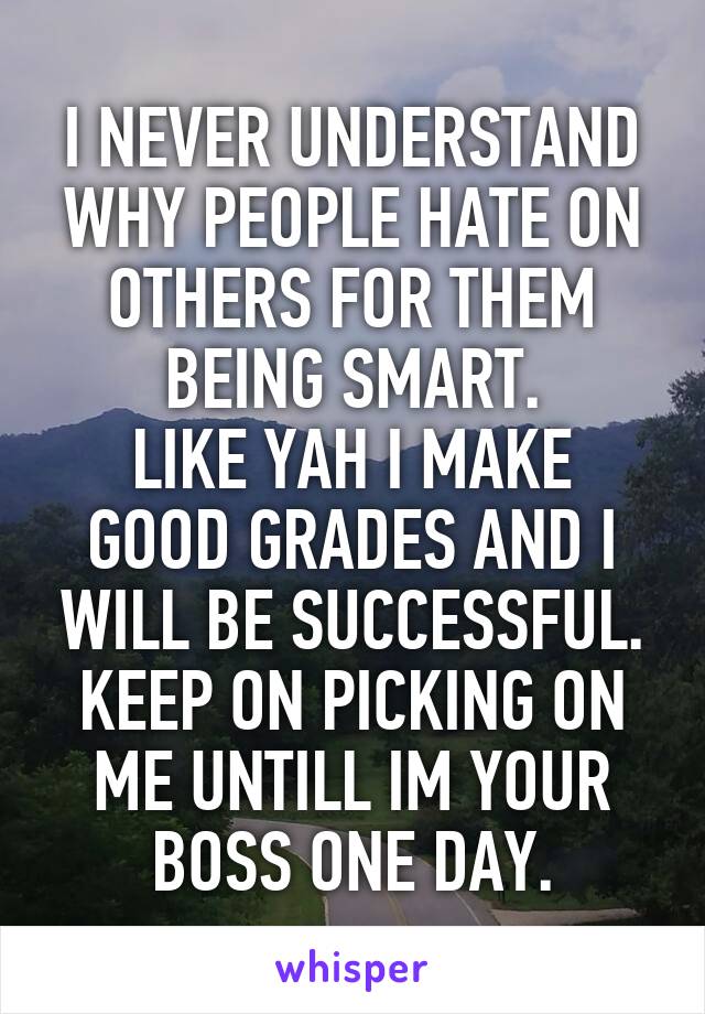 I NEVER UNDERSTAND WHY PEOPLE HATE ON OTHERS FOR THEM BEING SMART.
LIKE YAH I MAKE GOOD GRADES AND I WILL BE SUCCESSFUL. KEEP ON PICKING ON ME UNTILL IM YOUR BOSS ONE DAY.