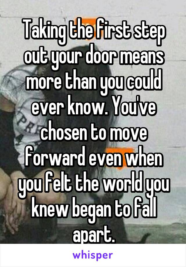 Taking the first step out your door means more than you could ever know. You've chosen to move forward even when you felt the world you knew began to fall apart.