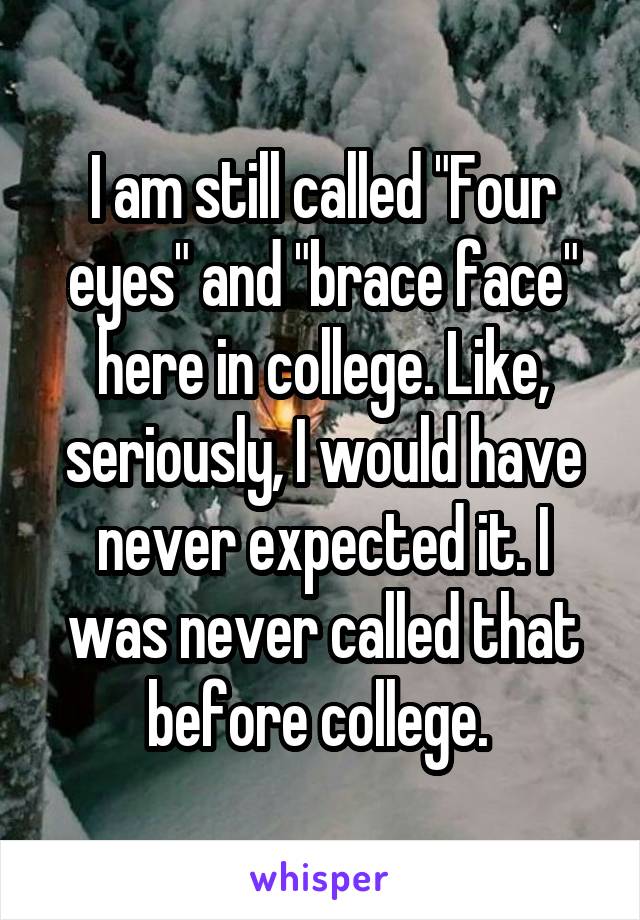 I am still called "Four eyes" and "brace face" here in college. Like, seriously, I would have never expected it. I was never called that before college. 